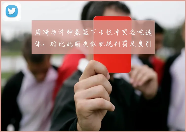 周琦与许钟豪篮下卡位冲突各吃违体，对比此前类似犯规判罚尺度引球员不满