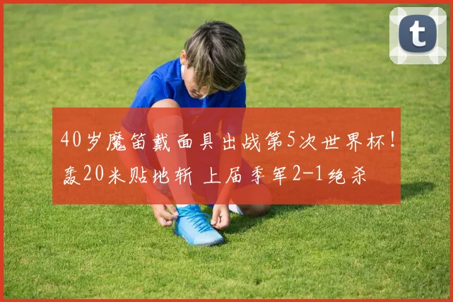 40岁魔笛戴面具出战第5次世界杯！轰20米贴地斩 上届季军2-1绝杀