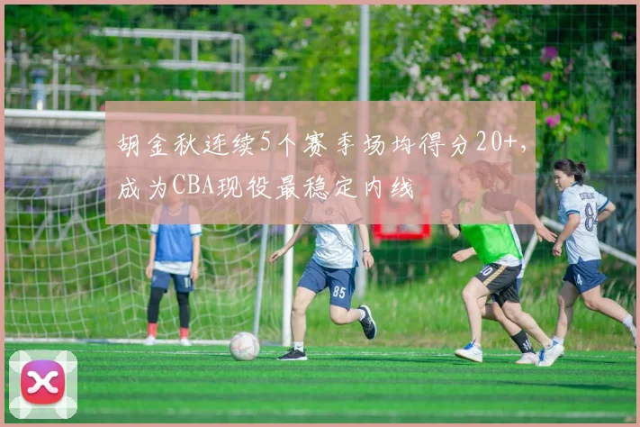 胡金秋连续5个赛季场均得分20+，成为CBA现役最稳定内线